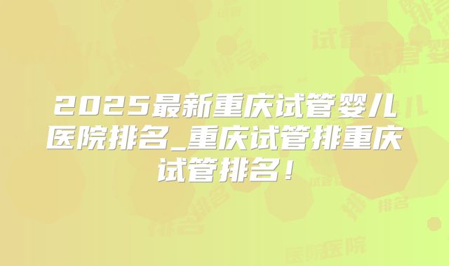 2025最新重庆试管婴儿医院排名_重庆试管排重庆试管排名！