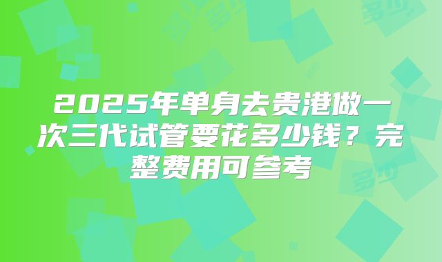 2025年单身去贵港做一次三代试管要花多少钱？完整费用可参考