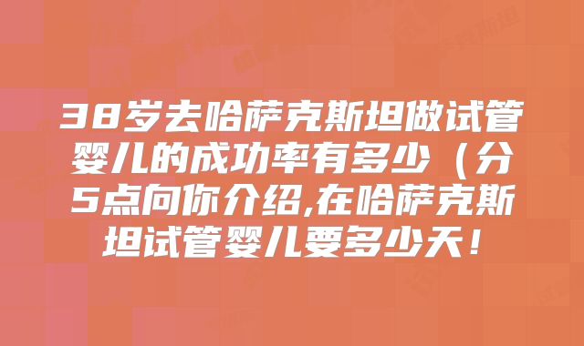 38岁去哈萨克斯坦做试管婴儿的成功率有多少（分5点向你介绍,在哈萨克斯坦试管婴儿要多少天！