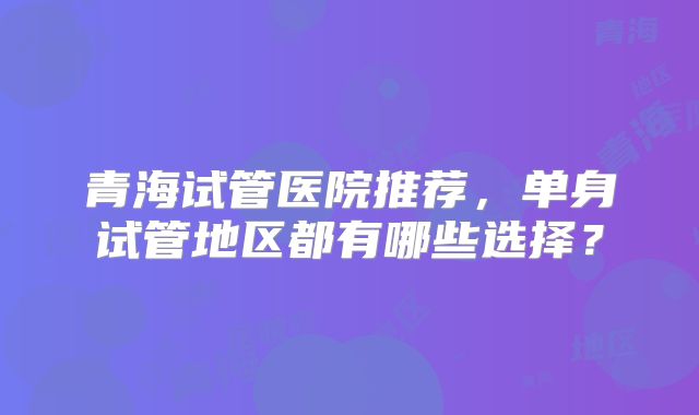 青海试管医院推荐，单身试管地区都有哪些选择？