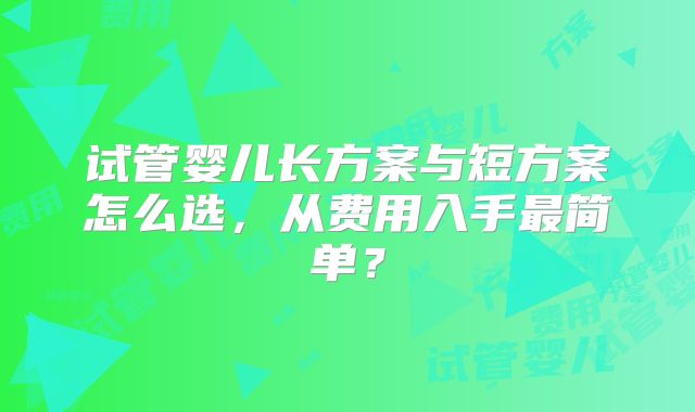 试管婴儿长方案与短方案怎么选，从费用入手最简单？