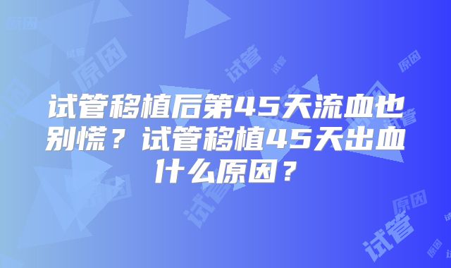 试管移植后第45天流血也别慌?试管移植45天出血什么原因?