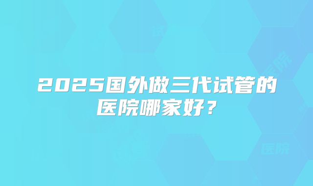 2025国外做三代试管的医院哪家好?