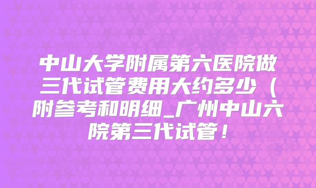 中山大学附属第六医院做三代试管费用大约多少(附参考和明细_广州中山六院第三代试管!