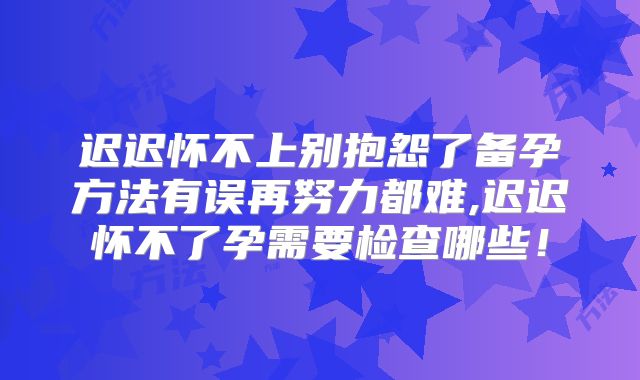 迟迟怀不上别抱怨了备孕方法有误再努力都难,迟迟怀不了孕需要检查哪些!