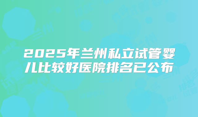 2025年兰州私立试管婴儿比较好医院排名已公布