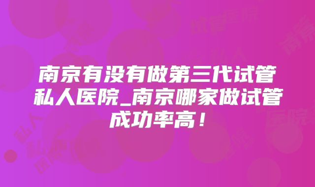 南京有没有做第三代试管私人医院_南京哪家做试管成功率高!