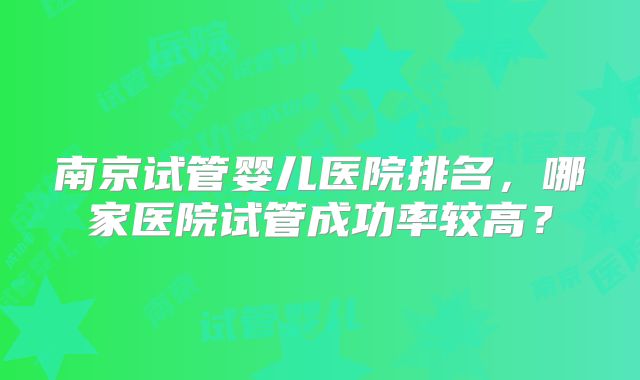 南京试管婴儿医院排名,哪家医院试管成功率较高?