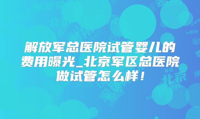 解放军总医院试管婴儿的费用曝光_北京军区总医院做试管怎么样!