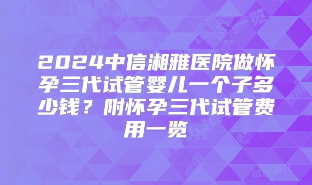 2024中信湘雅医院做怀孕三代试管婴儿一个子多少钱?附怀孕三代试管费用一览