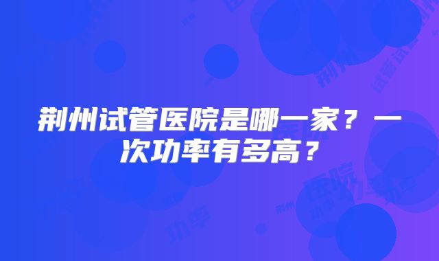 荆州试管医院是哪一家？一次功率有多高？