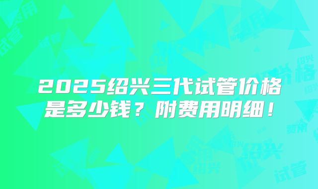 2025绍兴三代试管价格是多少钱?附费用明细!