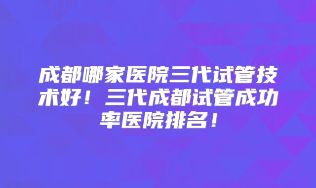 成都哪家医院三代试管技术好!三代成都试管成功率医院排名!