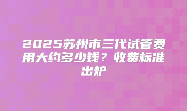 2025苏州市三代试管费用大约多少钱？收费标准出炉