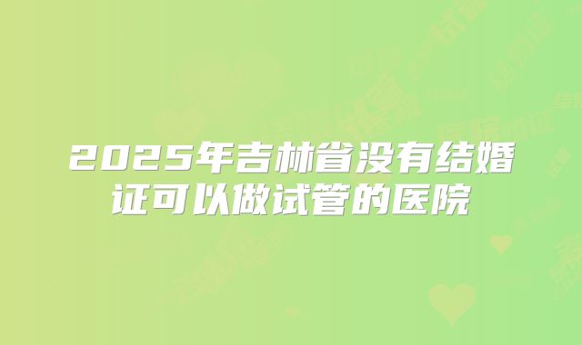 2025年吉林省没有结婚证可以做试管的医院