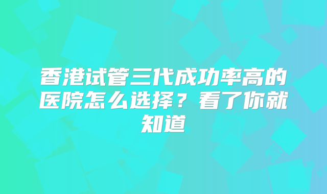 香港试管三代成功率高的医院怎么选择？看了你就知道