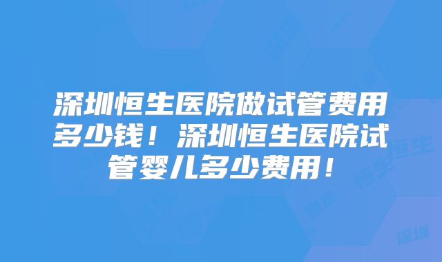 深圳恒生医院做试管费用多少钱！深圳恒生医院试管婴儿多少费用！