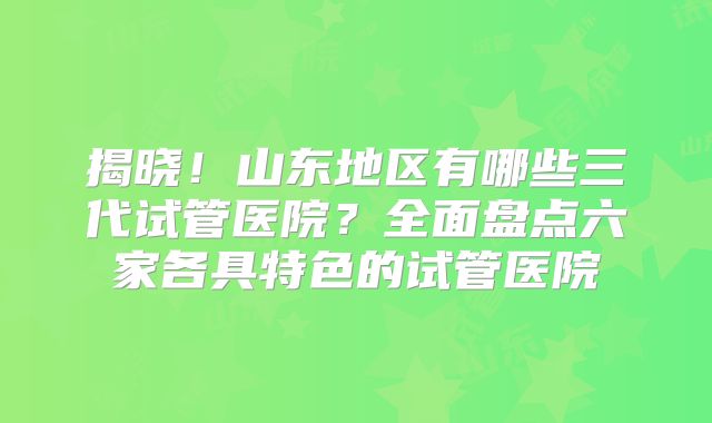 揭晓！山东地区有哪些三代试管医院？全面盘点六家各具特色的试管医院