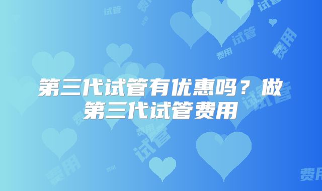 第三代试管有优惠吗？做第三代试管费用