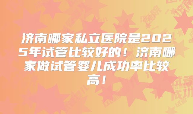 济南哪家私立医院是2025年试管比较好的！济南哪家做试管婴儿成功率比较高！
