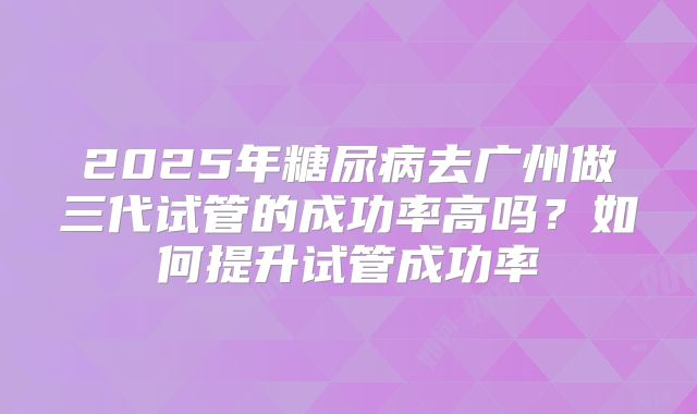 2025年糖尿病去广州做三代试管的成功率高吗？如何提升试管成功率