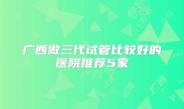 广西做三代试管比较好的医院推荐5家