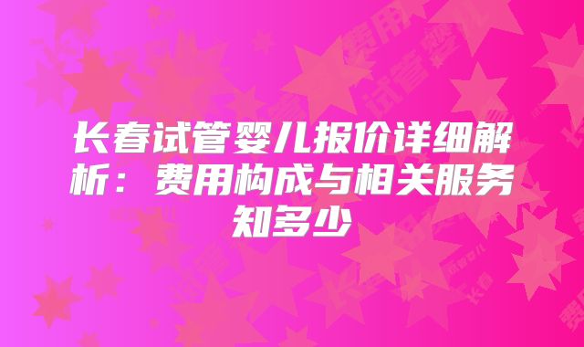 长春试管婴儿报价详细解析：费用构成与相关服务知多少