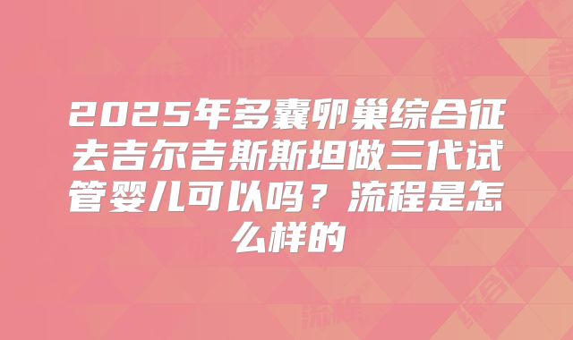 2025年多囊卵巢综合征去吉尔吉斯斯坦做三代试管婴儿可以吗？流程是怎么样的