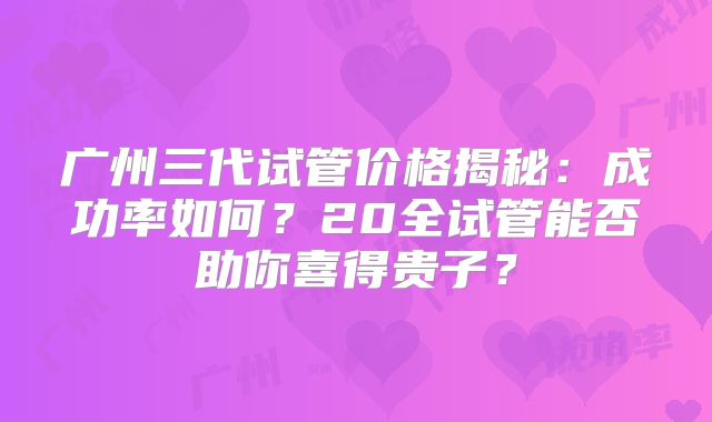 广州三代试管价格揭秘：成功率如何？20全试管能否助你喜得贵子？