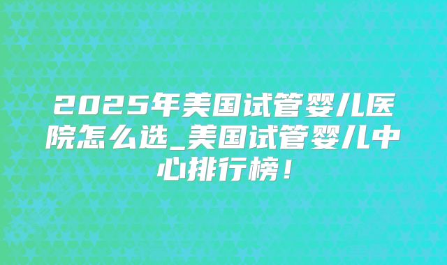 2025年美国试管婴儿医院怎么选_美国试管婴儿中心排行榜！
