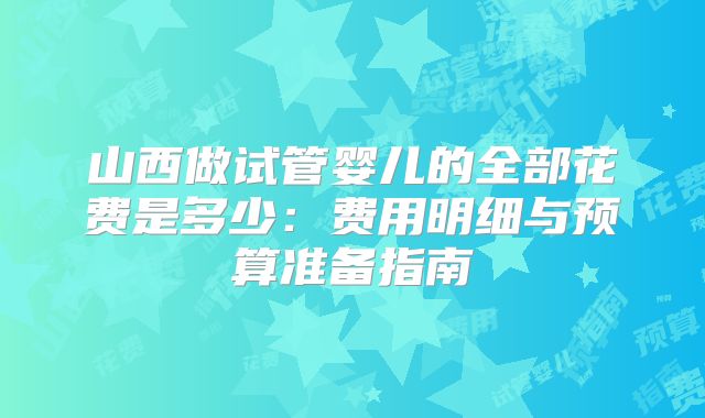 山西做试管婴儿的全部花费是多少:费用明细与预算准备指南