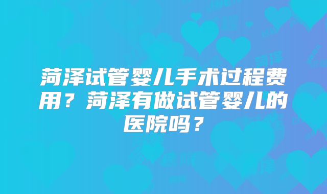 菏泽试管婴儿手术过程费用？菏泽有做试管婴儿的医院吗？