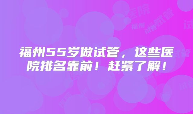 福州55岁做试管，这些医院排名靠前！赶紧了解！