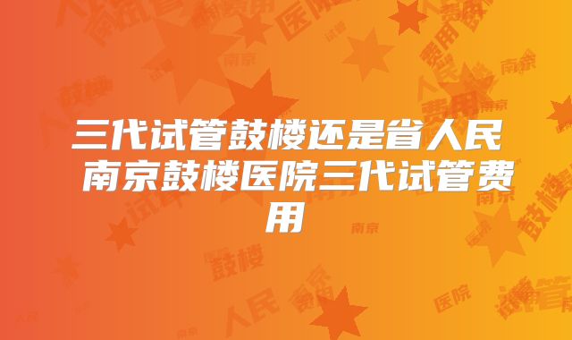 三代试管鼓楼还是省人民 南京鼓楼医院三代试管费用