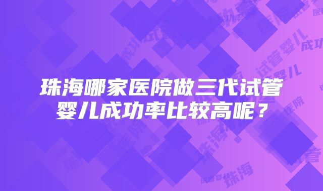 珠海哪家医院做三代试管婴儿成功率比较高呢？