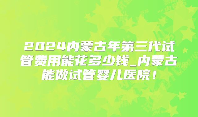 2024内蒙古年第三代试管费用能花多少钱_内蒙古能做试管婴儿医院！