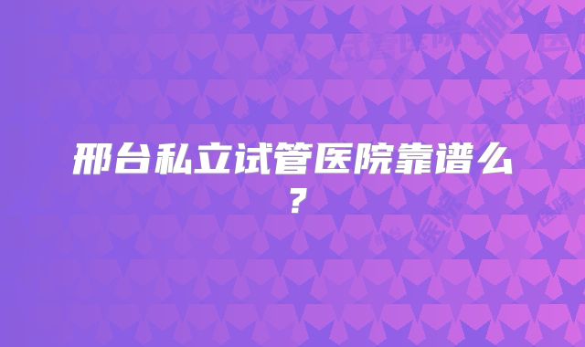 邢台私立试管医院靠谱么？