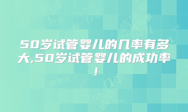 50岁试管婴儿的几率有多大,50岁试管婴儿的成功率!