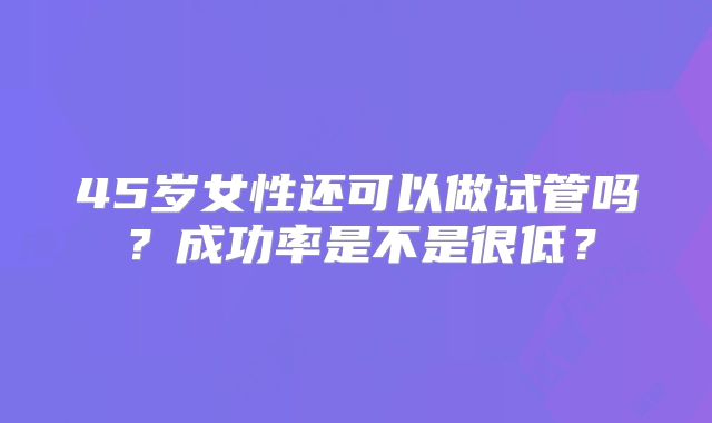 45岁女性还可以做试管吗？成功率是不是很低？
