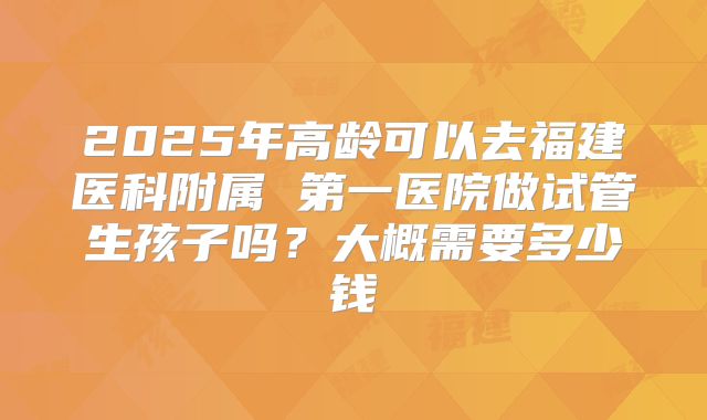 2025年高龄可以去福建医科附属 第一医院做试管生孩子吗?大概需要多少钱