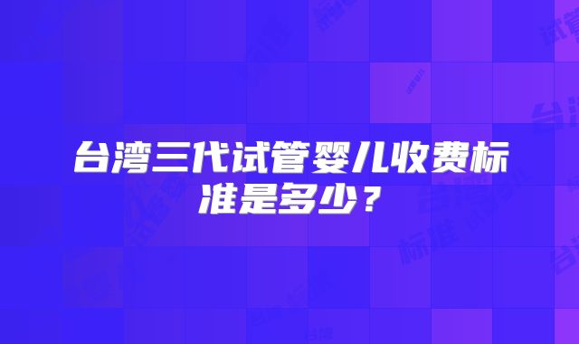 台湾三代试管婴儿收费标准是多少？