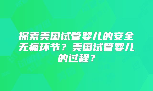 探索美国试管婴儿的安全无痛环节?美国试管婴儿的过程?