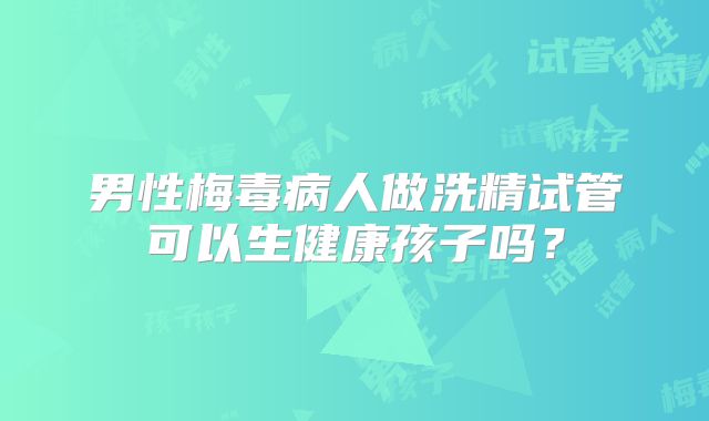 男性梅毒病人做洗精试管可以生健康孩子吗？