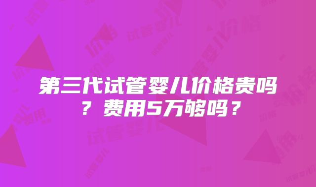 第三代试管婴儿价格贵吗？费用5万够吗？