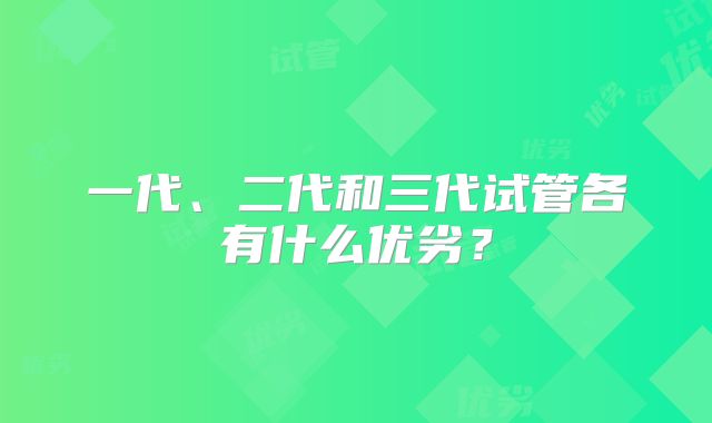 一代、二代和三代试管各有什么优劣?