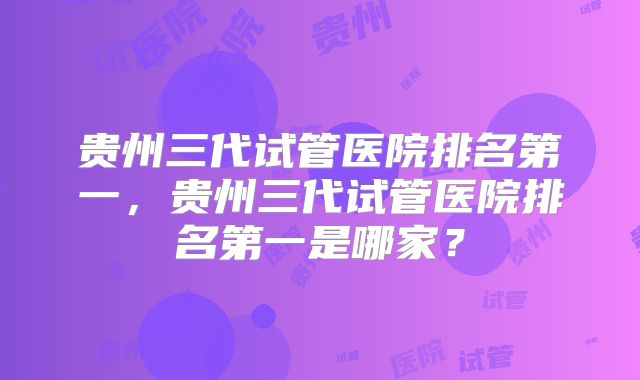 贵州三代试管医院排名第一,贵州三代试管医院排名第一是哪家?