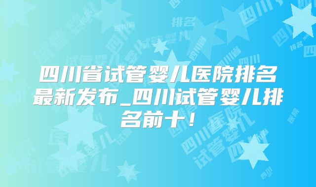 四川省试管婴儿医院排名最新发布_四川试管婴儿排名前十！