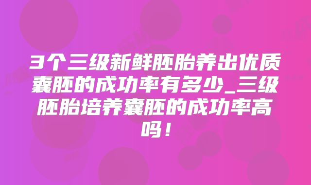 3个三级新鲜胚胎养出优质囊胚的成功率有多少_三级胚胎培养囊胚的成功率高吗!