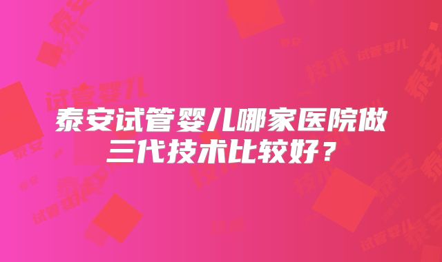 泰安试管婴儿哪家医院做三代技术比较好?