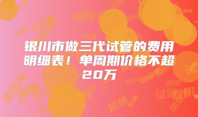 银川市做三代试管的费用明细表！单周期价格不超20万